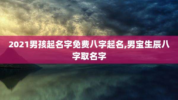 2021男孩起名字免费八字起名,男宝生辰八字取名字
