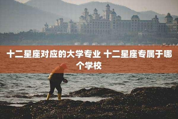 十二星座对应的大学专业 十二星座专属于哪个学校