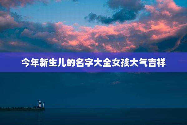 今年新生儿的名字大全女孩大气吉祥
