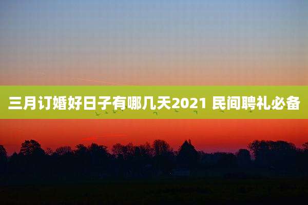 三月订婚好日子有哪几天2021 民间聘礼必备