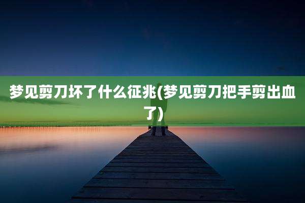 梦见剪刀坏了什么征兆(梦见剪刀把手剪出血了)