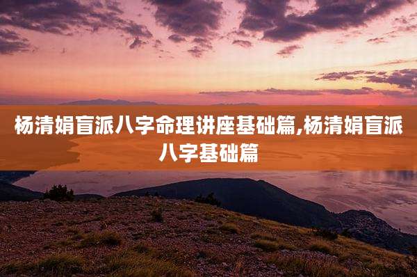 杨清娟盲派八字命理讲座基础篇,杨清娟盲派八字基础篇
