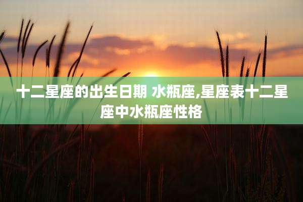 十二星座的出生日期 水瓶座,星座表十二星座中水瓶座性格