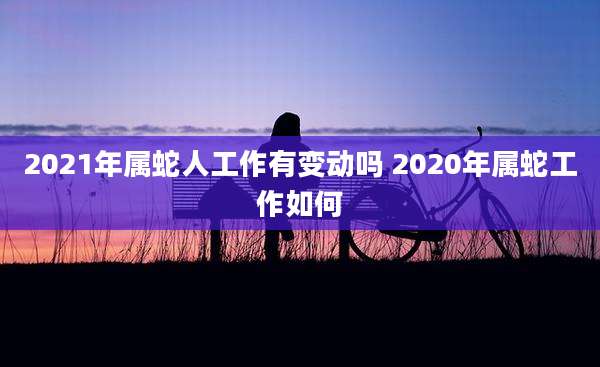 2021年属蛇人工作有变动吗 2020年属蛇工作如何