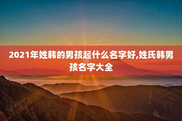 2021年姓韩的男孩起什么名字好,姓氏韩男孩名字大全