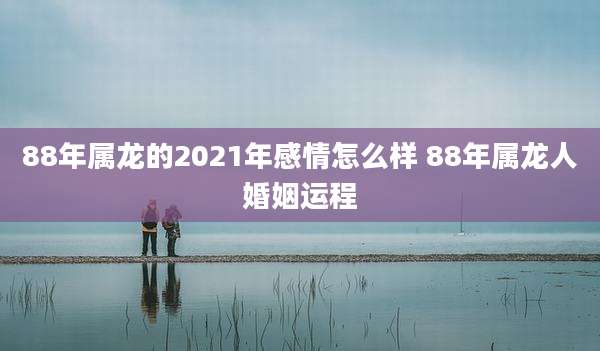 88年属龙的2021年感情怎么样 88年属龙人婚姻运程
