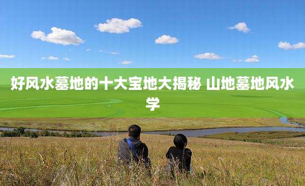 好风水墓地的十大宝地大揭秘 山地墓地风水学