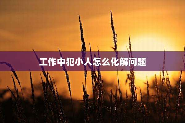 工作中犯小人怎么化解问题