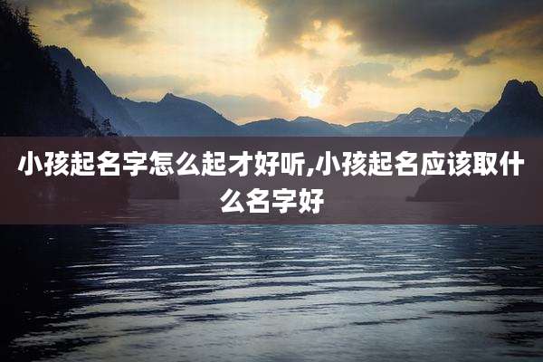 小孩起名字怎么起才好听,小孩起名应该取什么名字好