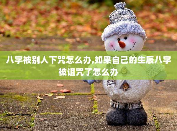 八字被别人下咒怎么办,如果自己的生辰八字被诅咒了怎么办