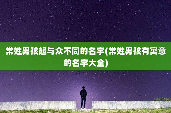 常姓男孩起与众不同的名字(常姓男孩有寓意的名字大全)