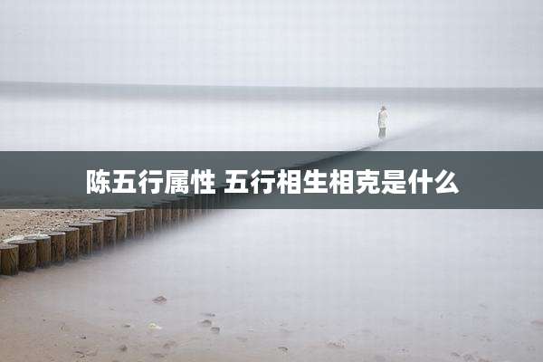 陈五行属性 五行相生相克是什么