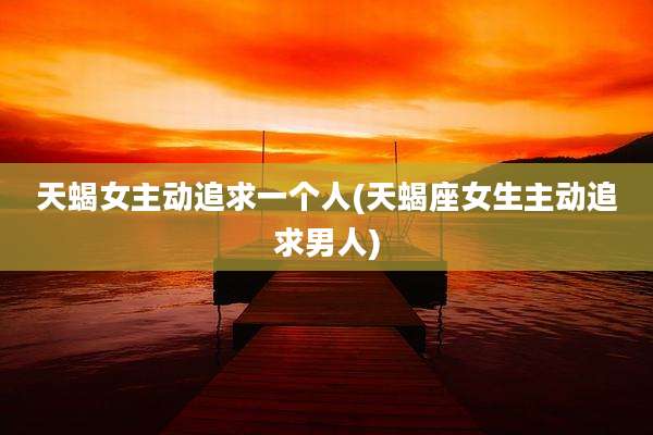天蝎女主动追求一个人(天蝎座女生主动追求男人)