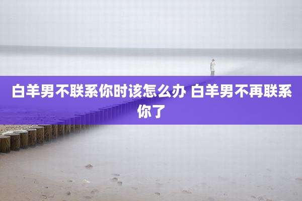 白羊男不联系你时该怎么办 白羊男不再联系你了