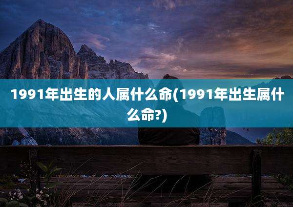 1991年出生的人属什么命(1991年出生属什么命?)