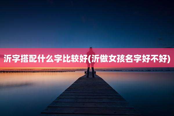 沂字搭配什么字比较好(沂做女孩名字好不好)