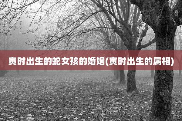 寅时出生的蛇女孩的婚姻(寅时出生的属相)