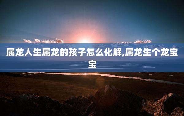 属龙人生属龙的孩子怎么化解,属龙生个龙宝宝