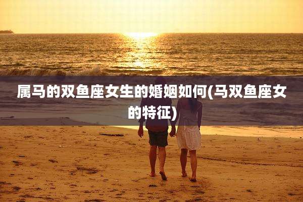 属马的双鱼座女生的婚姻如何(马双鱼座女的特征)