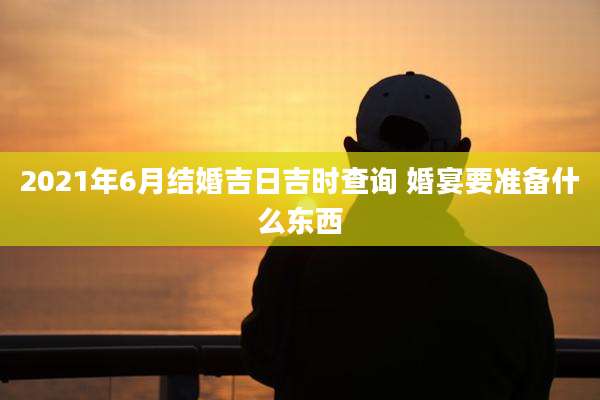 2021年6月结婚吉日吉时查询 婚宴要准备什么东西