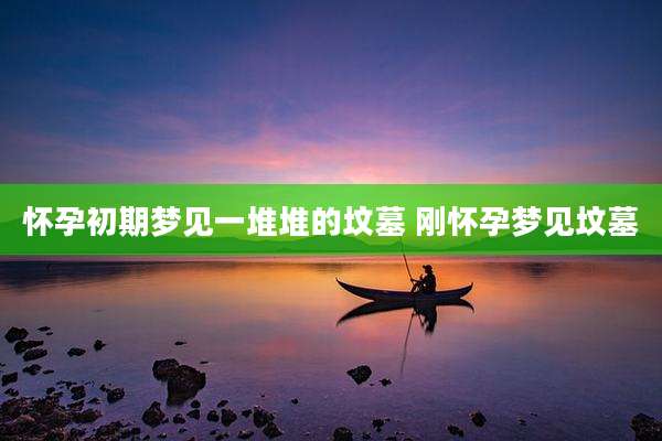 怀孕初期梦见一堆堆的坟墓 刚怀孕梦见坟墓