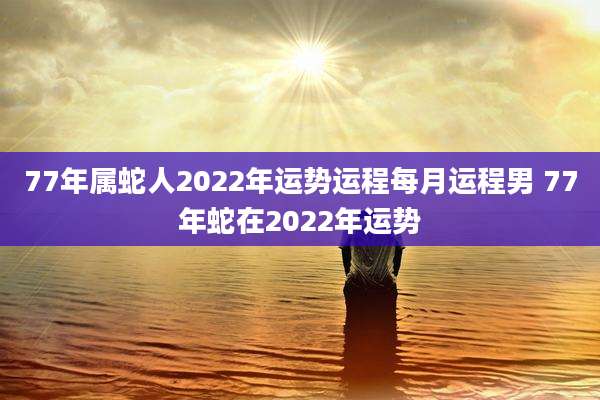 77年属蛇人2022年运势运程每月运程男 77年蛇在2022年运势