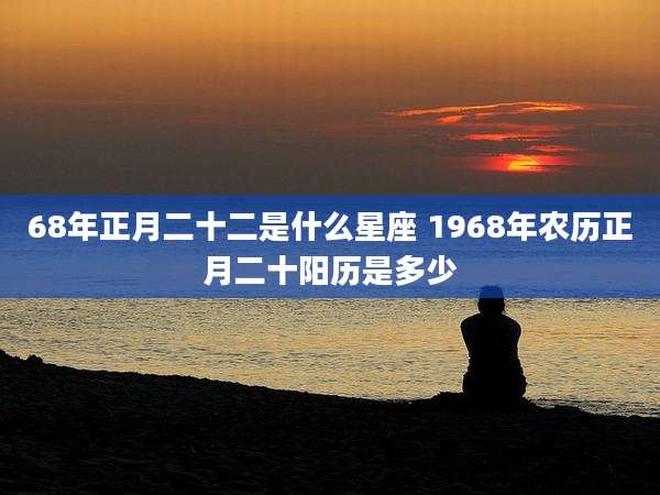 68年正月二十二是什么星座 1968年农历正月二十阳历是多少