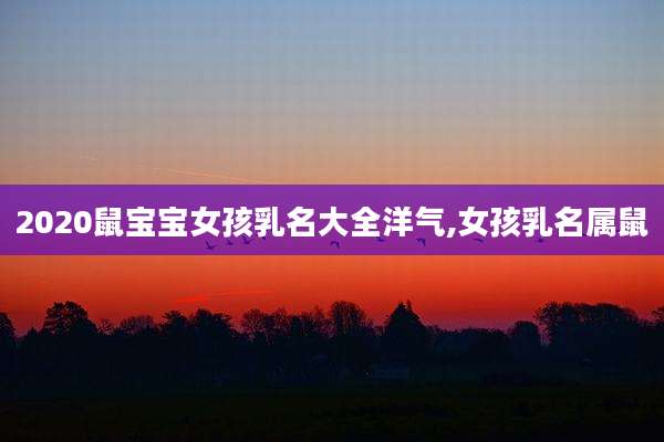 2020鼠宝宝女孩乳名大全洋气,女孩乳名属鼠