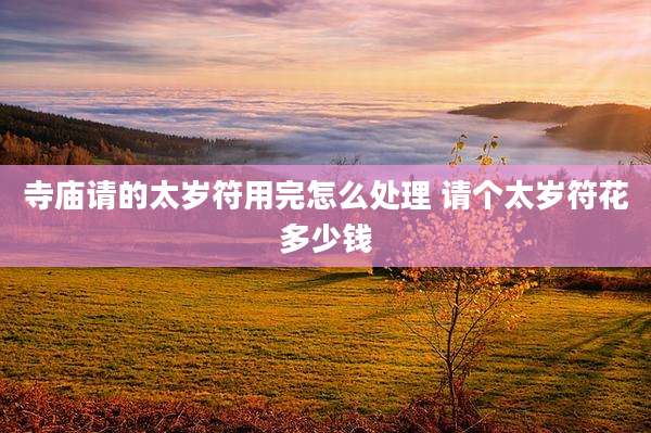 寺庙请的太岁符用完怎么处理 请个太岁符花多少钱