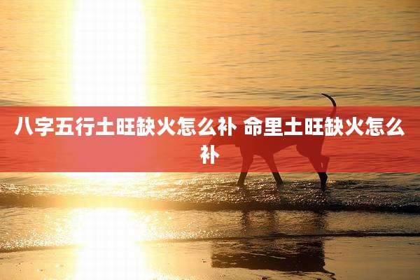 八字五行土旺缺火怎么补 命里土旺缺火怎么补