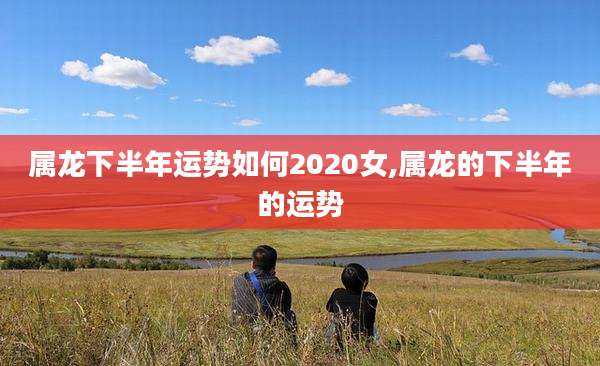 属龙下半年运势如何2020女,属龙的下半年的运势