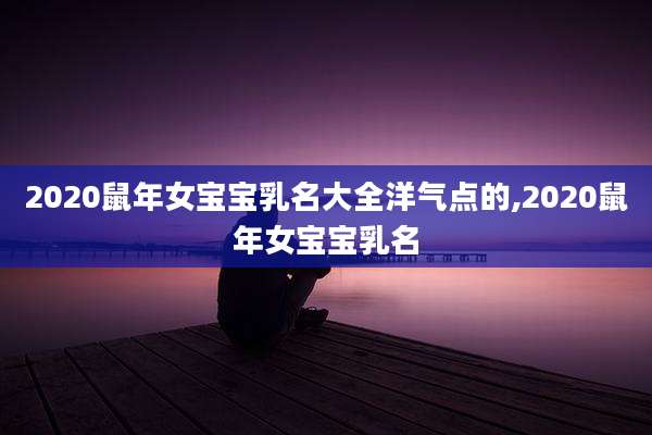 2020鼠年女宝宝乳名大全洋气点的,2020鼠年女宝宝乳名