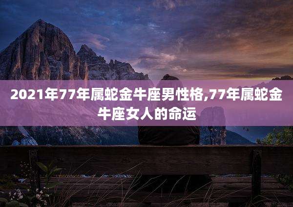 2021年77年属蛇金牛座男性格,77年属蛇金牛座女人的命运