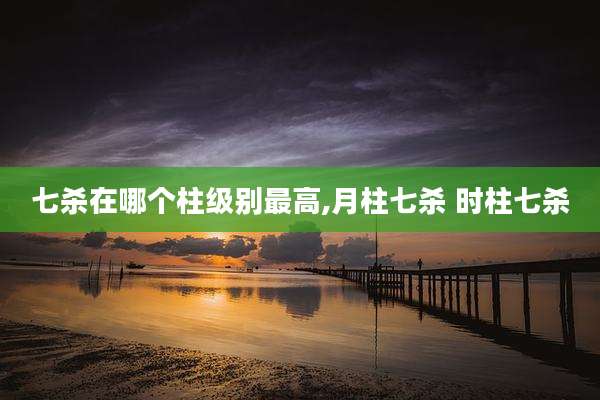 七杀在哪个柱级别最高,月柱七杀 时柱七杀