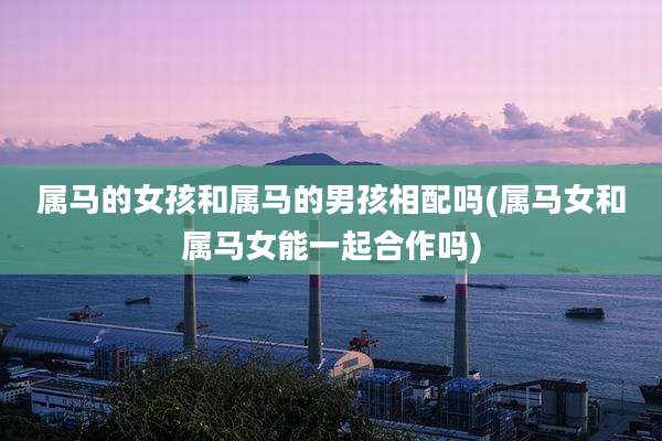 属马的女孩和属马的男孩相配吗(属马女和属马女能一起合作吗)