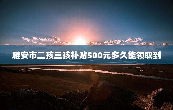 雅安市二孩三孩补贴500元多久能领取到