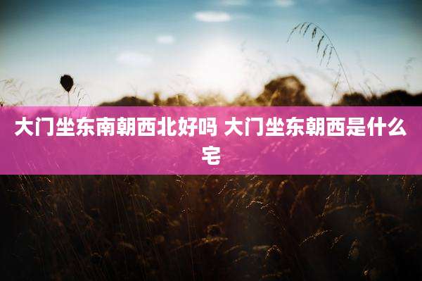 大门坐东南朝西北好吗 大门坐东朝西是什么宅