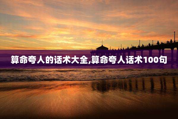 算命夸人的话术大全,算命夸人话术100句