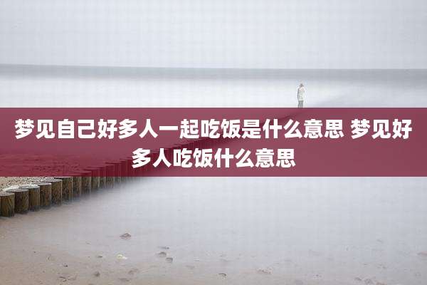 梦见自己好多人一起吃饭是什么意思 梦见好多人吃饭什么意思