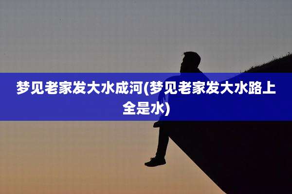 梦见老家发大水成河(梦见老家发大水路上全是水)