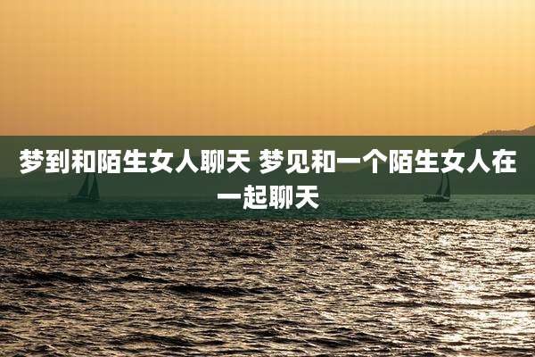 梦到和陌生女人聊天 梦见和一个陌生女人在一起聊天