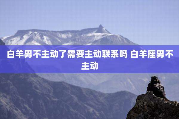 白羊男不主动了需要主动联系吗 白羊座男不主动