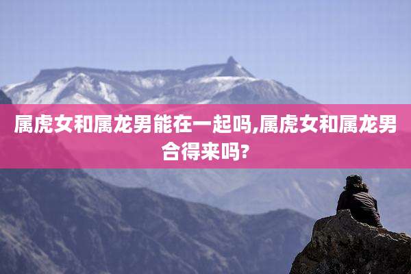 属虎女和属龙男能在一起吗,属虎女和属龙男合得来吗?