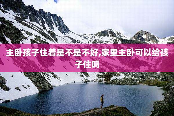 主卧孩子住着是不是不好,家里主卧可以给孩子住吗