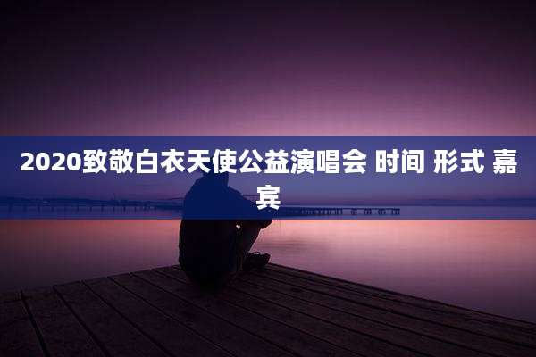 2020致敬白衣天使公益演唱会 时间 形式 嘉宾