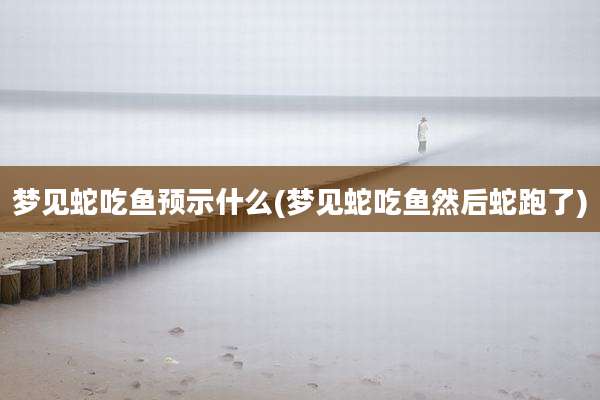 梦见蛇吃鱼预示什么(梦见蛇吃鱼然后蛇跑了)