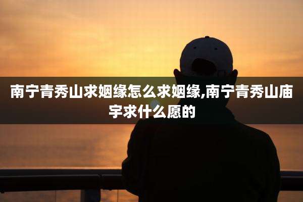 南宁青秀山求姻缘怎么求姻缘,南宁青秀山庙宇求什么愿的
