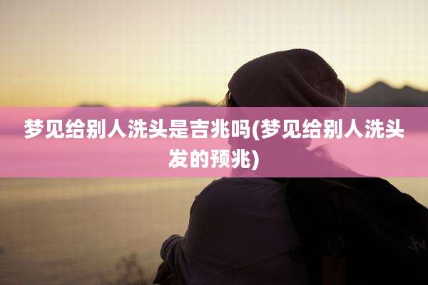 梦见给别人洗头是吉兆吗(梦见给别人洗头发的预兆)