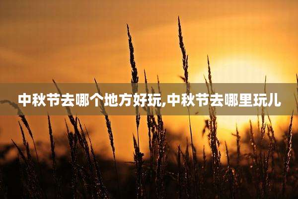 中秋节去哪个地方好玩,中秋节去哪里玩儿