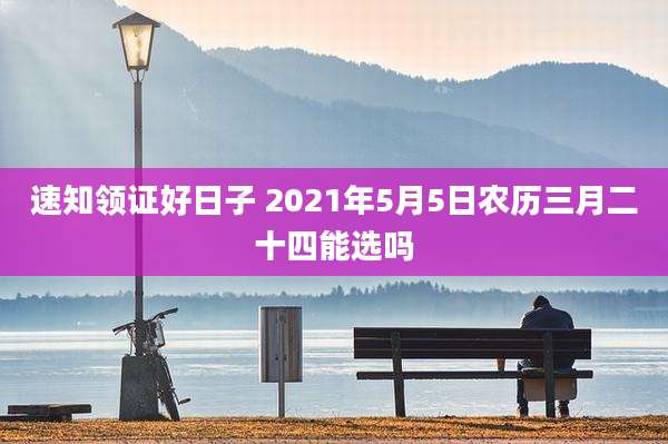 速知领证好日子 2021年5月5日农历三月二十四能选吗